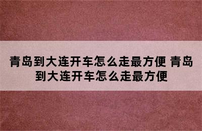 青岛到大连开车怎么走最方便 青岛到大连开车怎么走最方便